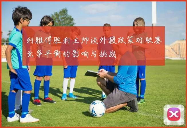 利雅得胜利主帅谈外援政策对联赛竞争平衡的影响与挑战