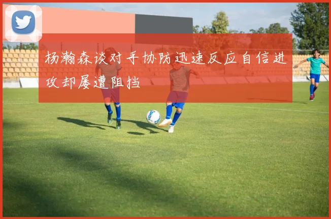杨瀚森谈对手协防迅速反应自信进攻却屡遭阻挡