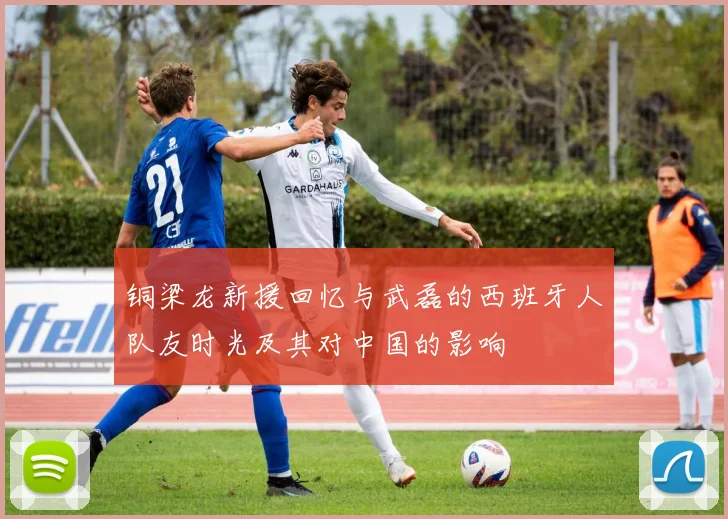 铜梁龙新援回忆与武磊的西班牙人队友时光及其对中国的影响