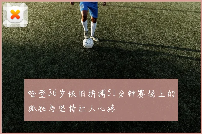 哈登36岁依旧拼搏51分钟赛场上的孤独与坚持让人心疼