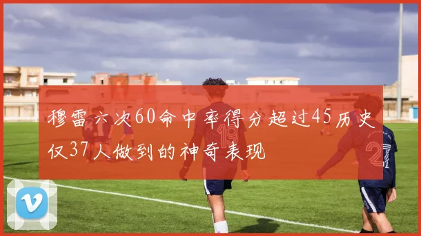 穆雷六次60命中率得分超过45历史仅37人做到的神奇表现