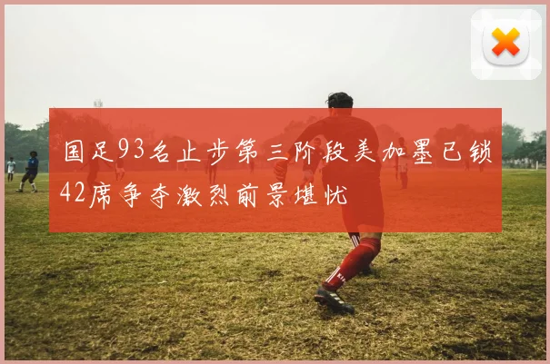 国足93名止步第三阶段美加墨已锁42席争夺激烈前景堪忧