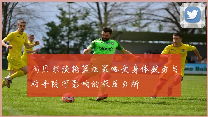 戈贝尔谈抢篮板策略受身体疲劳与对手防守影响的深度分析