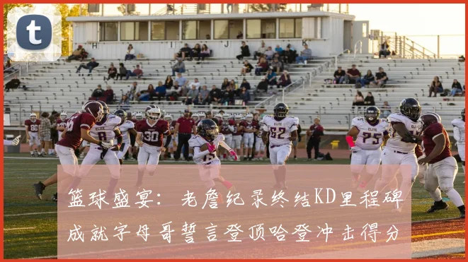 篮球盛宴：老詹纪录终结KD里程碑成就字母哥誓言登顶哈登冲击得分前十