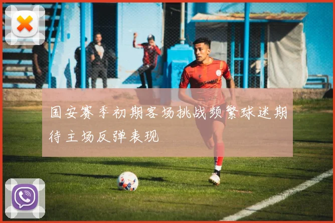 国安赛季初期客场挑战频繁球迷期待主场反弹表现