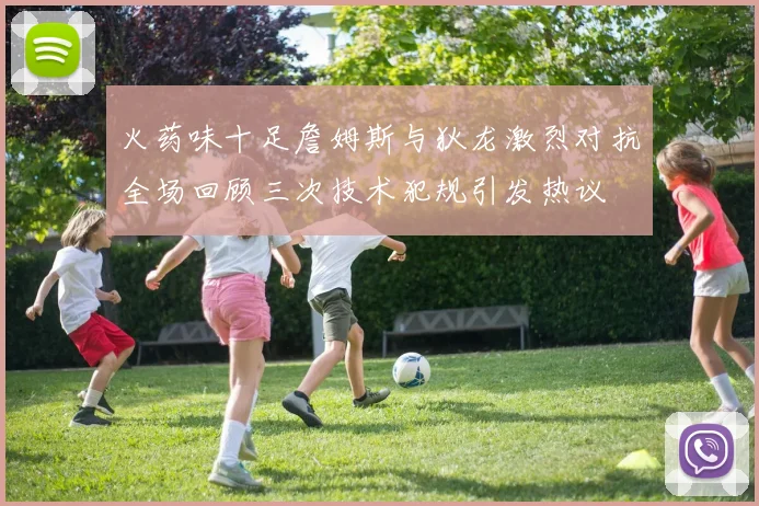火药味十足詹姆斯与狄龙激烈对抗全场回顾三次技术犯规引发热议