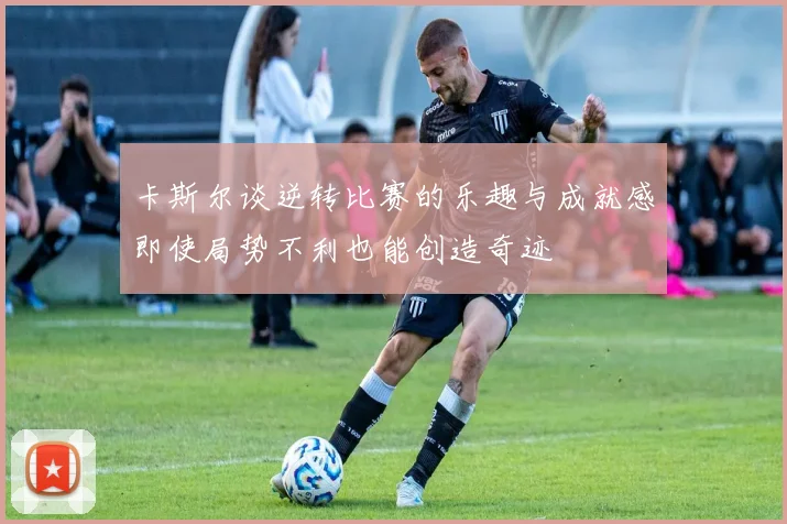 卡斯尔谈逆转比赛的乐趣与成就感即使局势不利也能创造奇迹