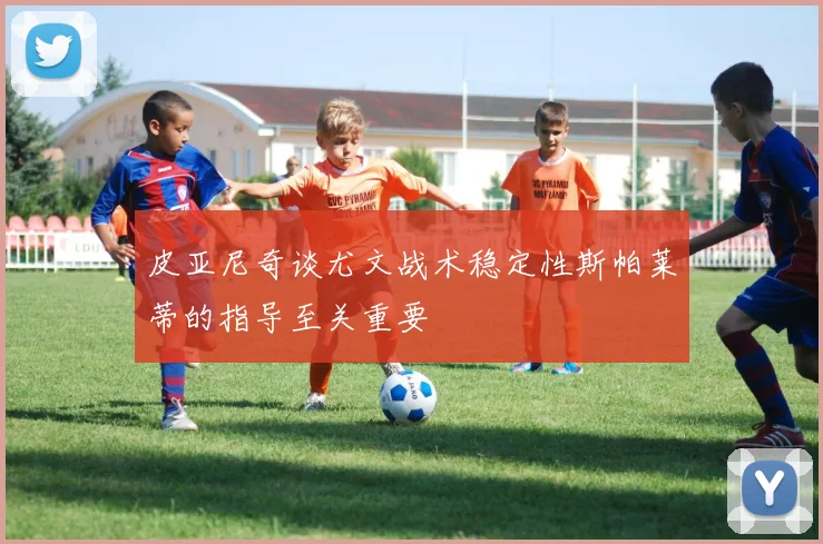 皮亚尼奇谈尤文战术稳定性斯帕莱蒂的指导至关重要