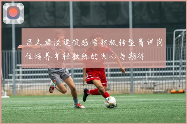 吕文君谈退役感悟积极转型青训岗位培养年轻教练的决心与期待