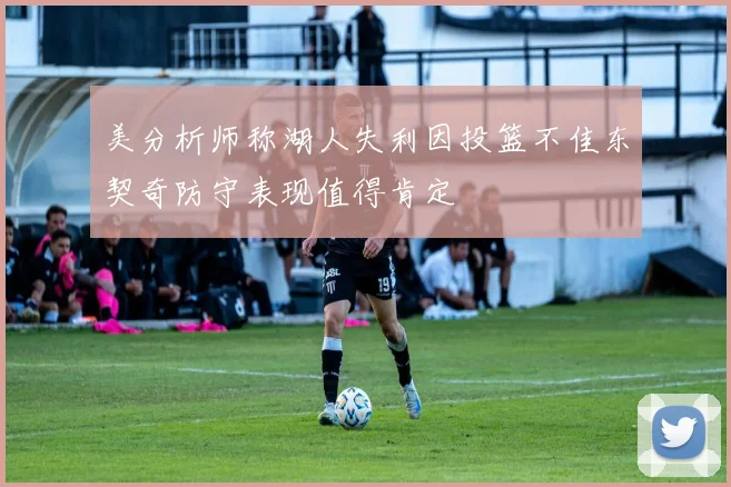美分析师称湖人失利因投篮不佳东契奇防守表现值得肯定