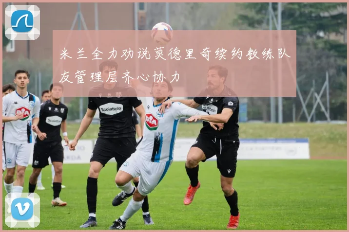 米兰全力劝说莫德里奇续约教练队友管理层齐心协力
