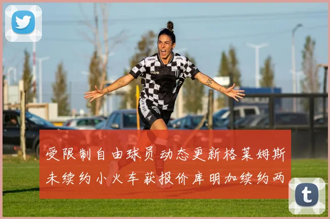 受限制自由球员动态更新格莱姆斯未续约小火车获报价库明加续约两年解析