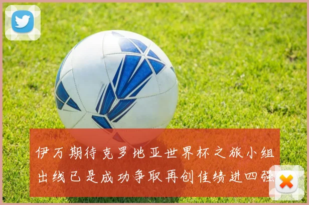 伊万期待克罗地亚世界杯之旅小组出线已是成功争取再创佳绩进四强