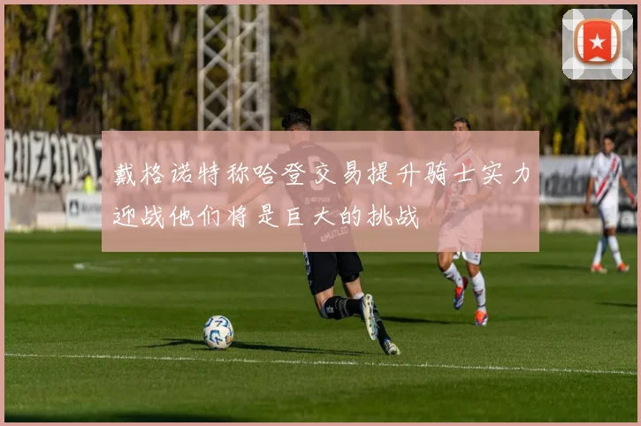 戴格诺特称哈登交易提升骑士实力迎战他们将是巨大的挑战