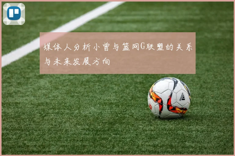 媒体人分析小曾与篮网G联盟的关系与未来发展方向