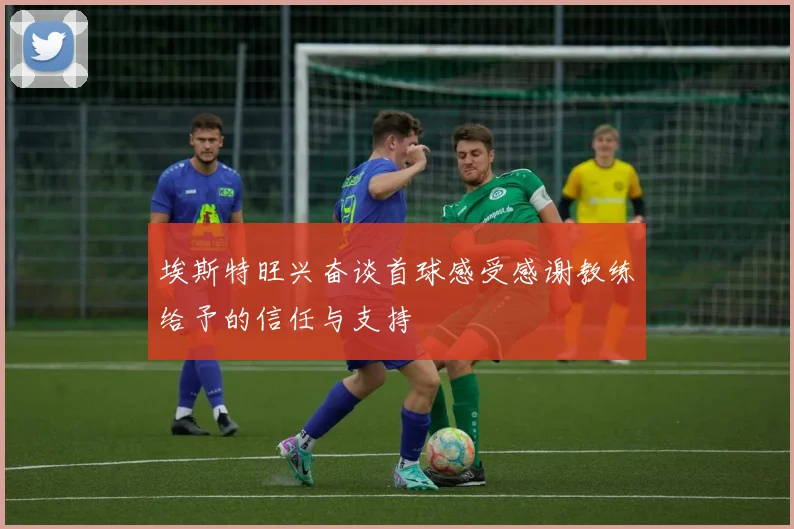埃斯特旺兴奋谈首球感受感谢教练给予的信任与支持