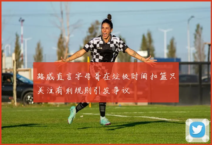 路威直言字母哥在垃圾时间扣篮只关注有利规则引发争议