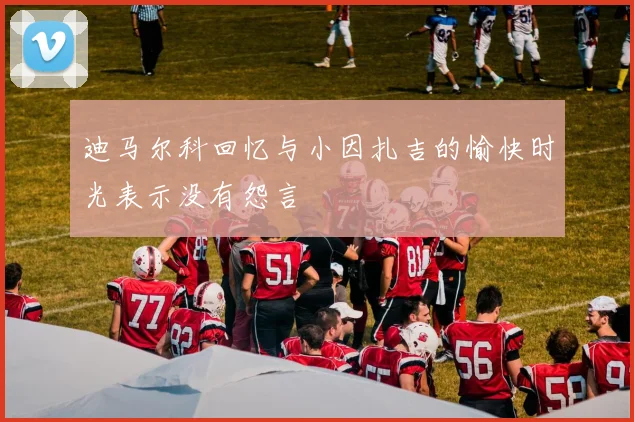 迪马尔科回忆与小因扎吉的愉快时光表示没有怨言