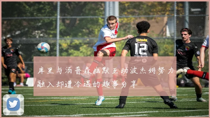 库里与汤普森幽默互动波杰姆努力融入却遭冷遇的趣事分享